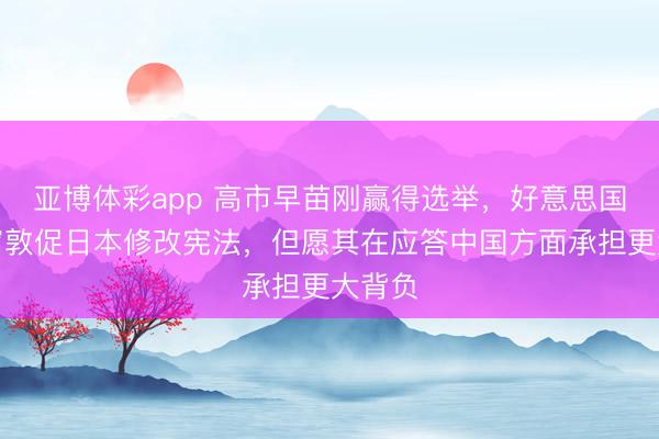亚博体彩app 高市早苗刚赢得选举，好意思国就坐窝敦促日本修改宪法，但愿其在应答中国方面承担更大背负
