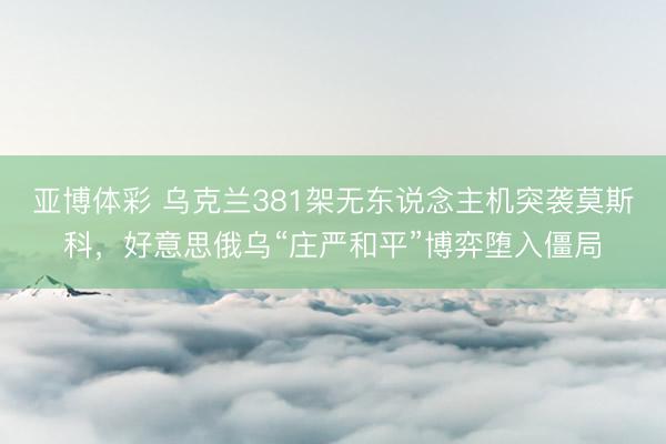 亚博体彩 乌克兰381架无东说念主机突袭莫斯科，好意思俄乌“庄严和平”博弈堕入僵局