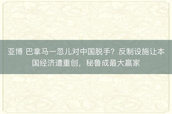 亚博 巴拿马一忽儿对中国脱手？反制设施让本国经济遭重创，秘鲁成最大赢家