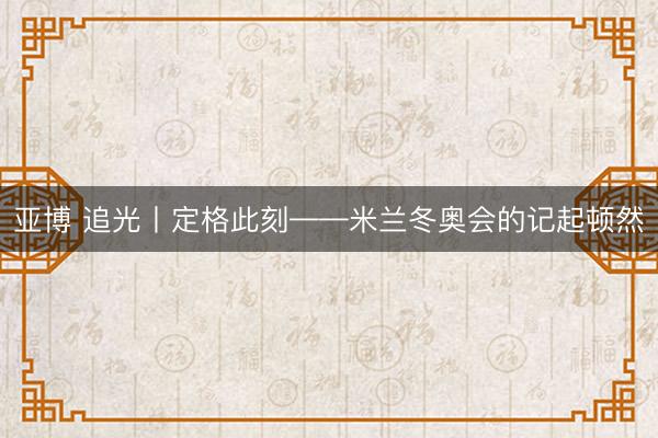 亚博 追光丨定格此刻——米兰冬奥会的记起顿然