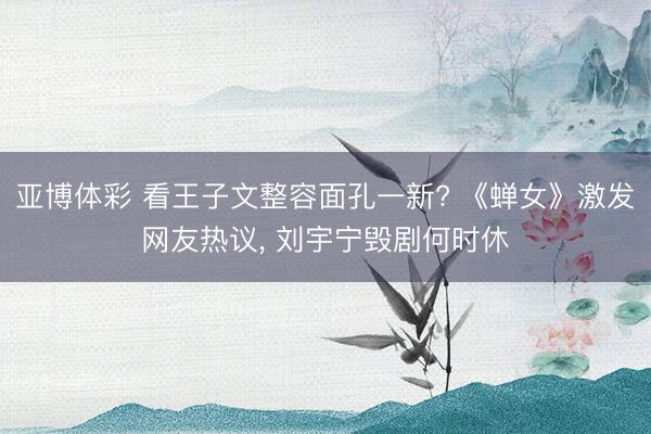 亚博体彩 看王子文整容面孔一新? 《蝉女》激发网友热议， 刘宇宁毁剧何时休