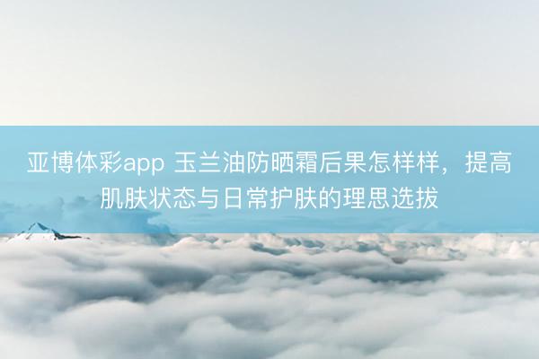 亚博体彩app 玉兰油防晒霜后果怎样样，提高肌肤状态与日常护肤的理思选拔