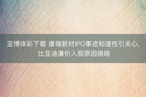亚博体彩下载 康瑞新材IPO事迹知道性引关心, 比亚迪廉价入股原因揭晓