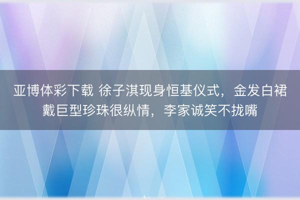 亚博体彩下载 徐子淇现身恒基仪式，金发白裙戴巨型珍珠很纵情，李家诚笑不拢嘴