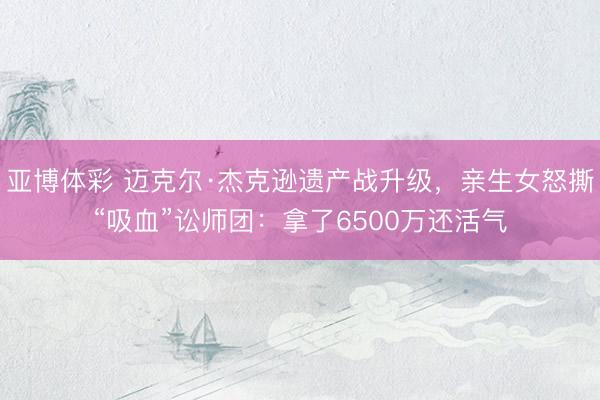 亚博体彩 迈克尔·杰克逊遗产战升级，亲生女怒撕“吸血”讼师团：拿了6500万还活气