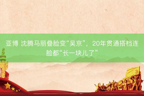 亚博 沈腾马丽叠脸变“吴京”，20年贯通搭档连脸都“长一块儿了”