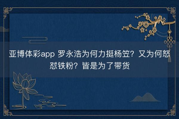 亚博体彩app 罗永浩为何力挺杨笠？又为何怒怼铁粉？皆是为了带货