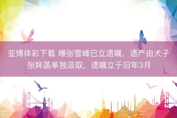 亚博体彩下载 曝张雪峰已立遗嘱，遗产由犬子张姩菡单独汲取，遗嘱立于旧年3月
