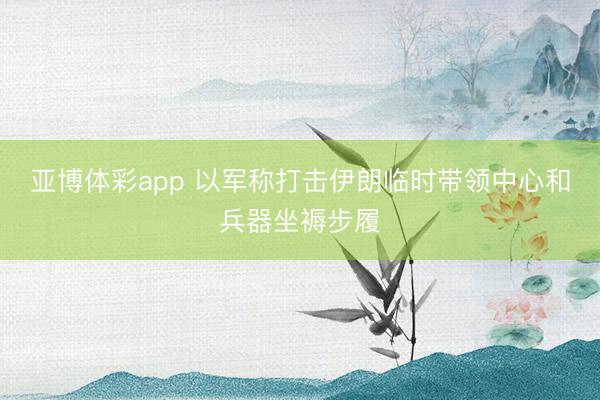 亚博体彩app 以军称打击伊朗临时带领中心和兵器坐褥步履
