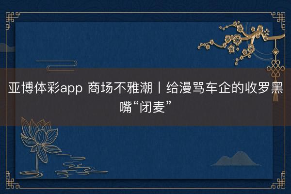 亚博体彩app 商场不雅潮丨给漫骂车企的收罗黑嘴“闭麦”