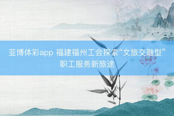 亚博体彩app 福建福州工会探索“文旅交融型”职工服务新旅途