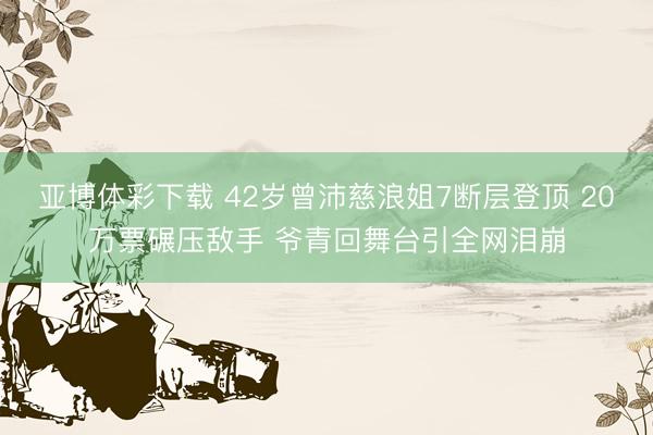 亚博体彩下载 42岁曾沛慈浪姐7断层登顶 20万票碾压敌手 爷青回舞台引全网泪崩