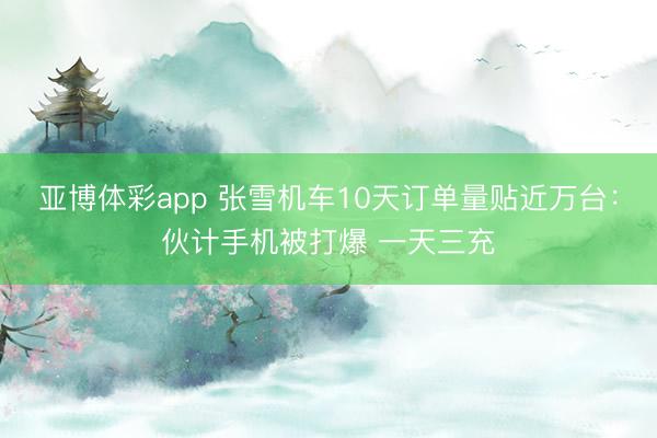 亚博体彩app 张雪机车10天订单量贴近万台：伙计手机被打爆 一天三充