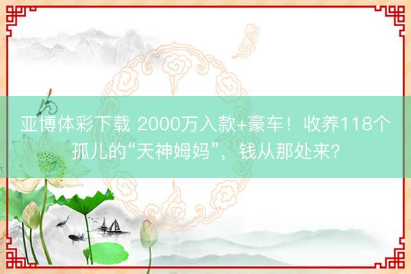 亚博体彩下载 2000万入款+豪车！收养118个孤儿的“天神姆妈”，钱从那处来？