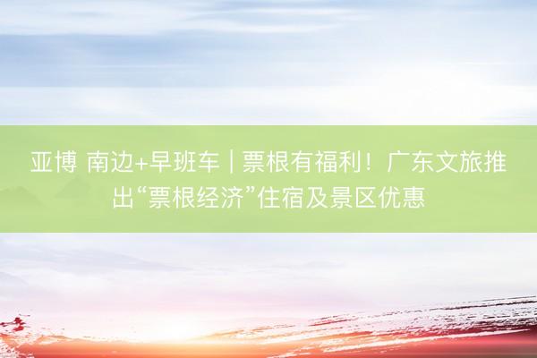 亚博 南边+早班车 | 票根有福利！广东文旅推出“票根经济”住宿及景区优惠