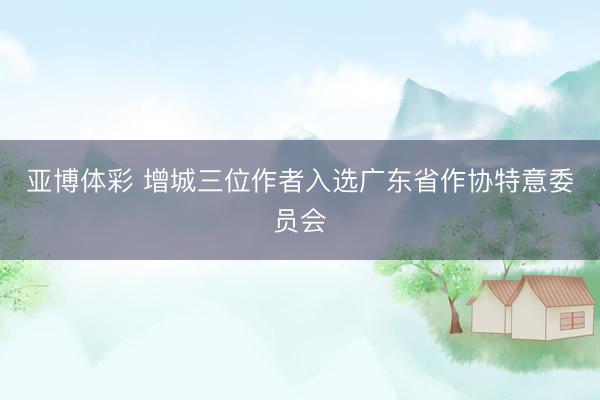 亚博体彩 增城三位作者入选广东省作协特意委员会