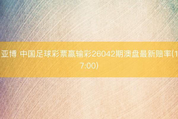 亚博 中国足球彩票赢输彩26042期澳盘最新赔率(17:00)