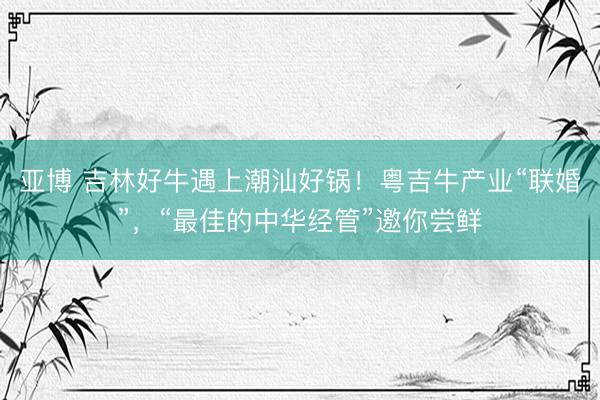 亚博 吉林好牛遇上潮汕好锅！粤吉牛产业“联婚”，“最佳的中华经管”邀你尝鲜