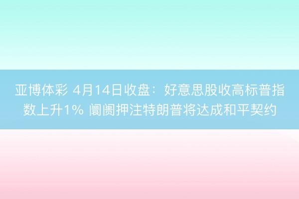 亚博体彩 4月14日收盘：好意思股收高标普指数上升1% 阛阓押注特朗普将达成和平契约