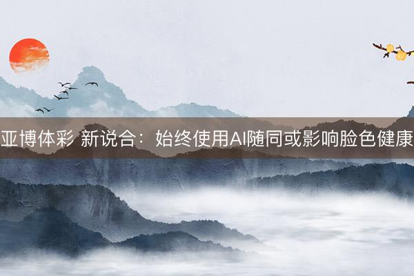亚博体彩 新说合：始终使用AI随同或影响脸色健康