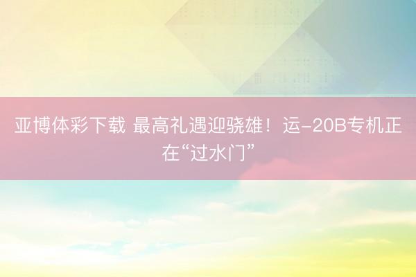 亚博体彩下载 最高礼遇迎骁雄！运-20B专机正在“过水门”