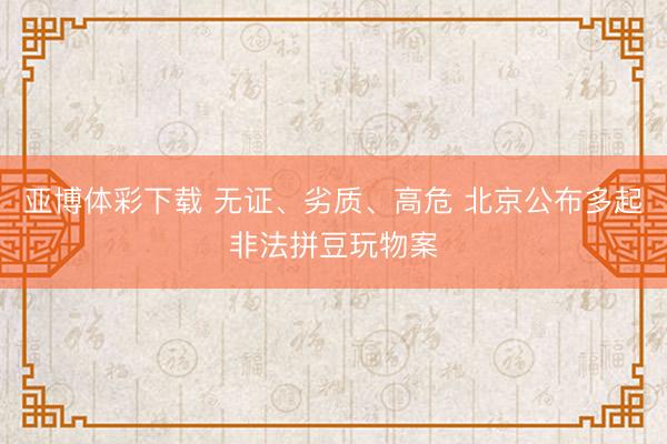 亚博体彩下载 无证、劣质、高危 北京公布多起非法拼豆玩物案
