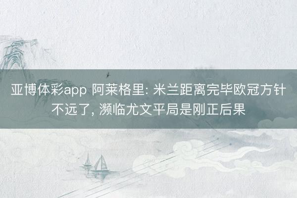 亚博体彩app 阿莱格里: 米兰距离完毕欧冠方针不远了, 濒临尤文平局是刚正后果
