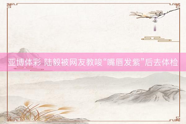 亚博体彩 陆毅被网友教唆“嘴唇发紫”后去体检