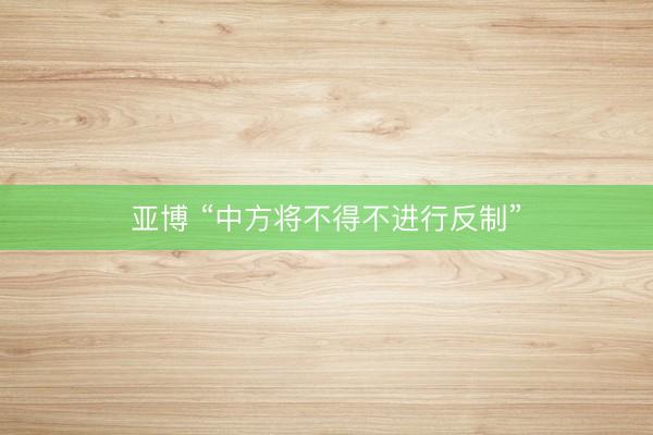 亚博 “中方将不得不进行反制”