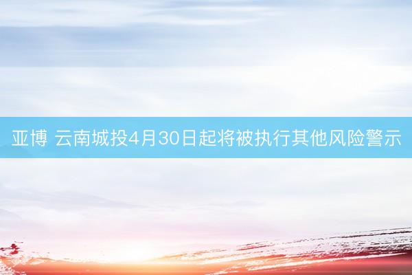 亚博 云南城投4月30日起将被执行其他风险警示