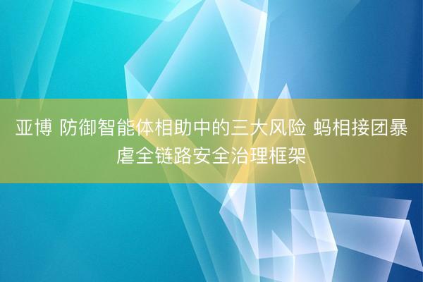 亚博 防御智能体相助中的三大风险 蚂相接团暴虐全链路安全治理框架