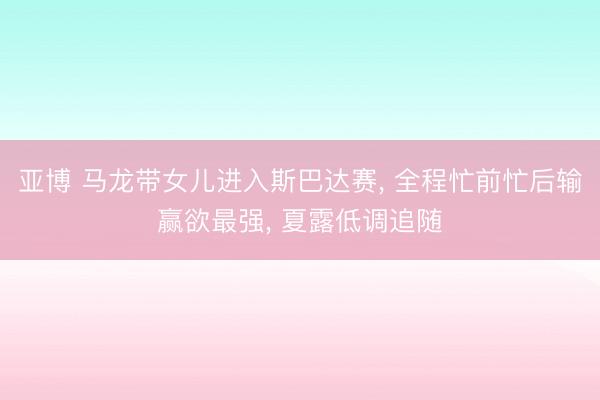 亚博 马龙带女儿进入斯巴达赛, 全程忙前忙后输赢欲最强, 夏露低调追随