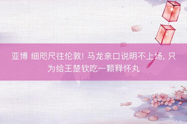 亚博 细咫尺往伦敦! 马龙亲口说明不上场, 只为给王楚钦吃一颗释怀丸